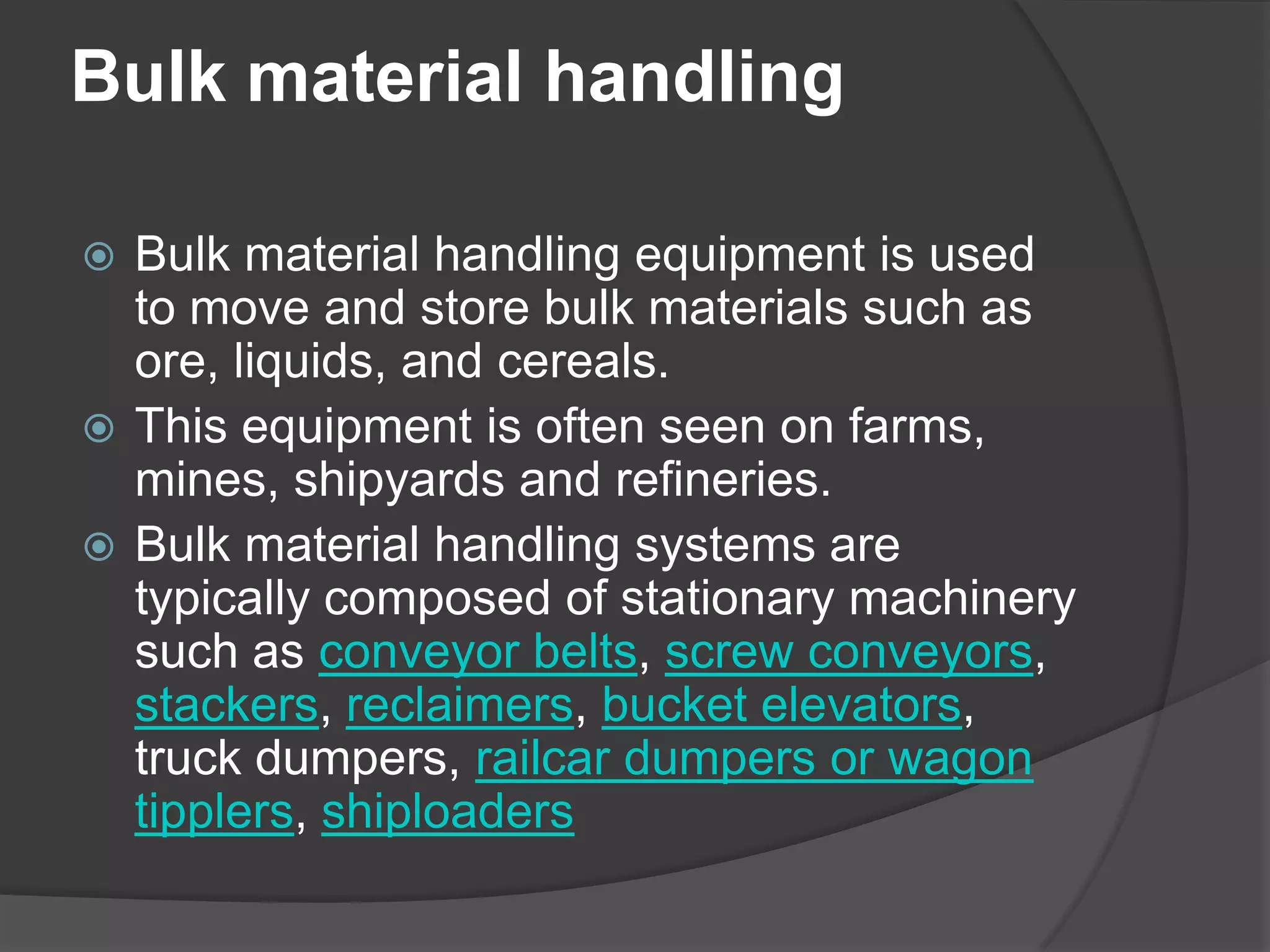 Bulk material handling

 Bulk material handling equipment is used
  to move and store bulk materials such as
  ore, liquids, and cereals.
 This equipment is often seen on farms,
  mines, shipyards and refineries.
 Bulk material handling systems are
  typically composed of stationary machinery
  such as conveyor belts, screw conveyors,
  stackers, reclaimers, bucket elevators,
  truck dumpers, railcar dumpers or wagon
  tipplers, shiploaders
 
