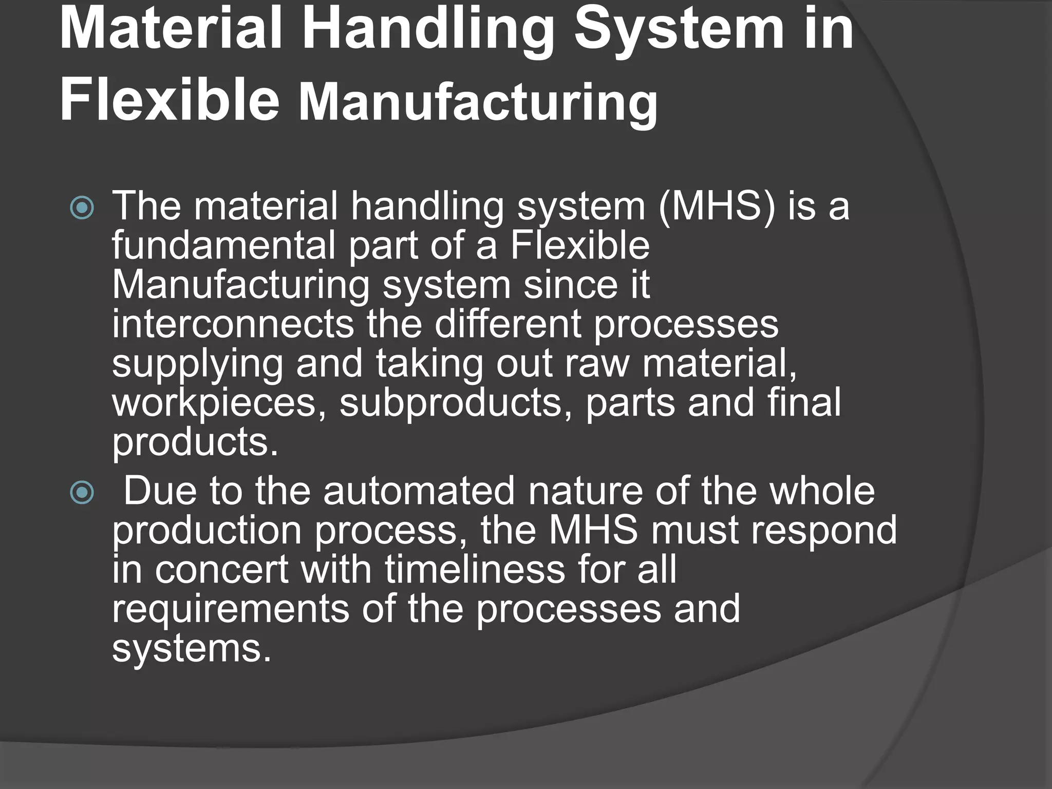 Material Handling System in
Flexible Manufacturing
 The material handling system (MHS) is a
  fundamental part of a Flexible
  Manufacturing system since it
  interconnects the different processes
  supplying and taking out raw material,
  workpieces, subproducts, parts and final
  products.
 Due to the automated nature of the whole
  production process, the MHS must respond
  in concert with timeliness for all
  requirements of the processes and
  systems.
 