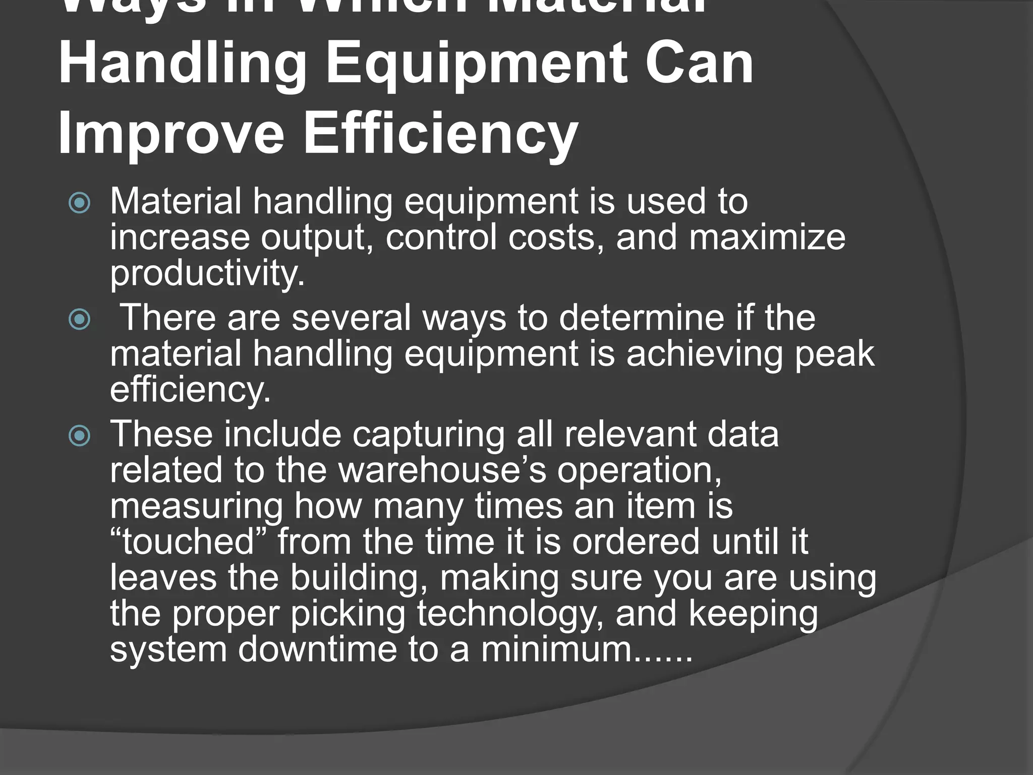 Ways in Which Material
Handling Equipment Can
Improve Efficiency
   Material handling equipment is used to
    increase output, control costs, and maximize
    productivity.
    There are several ways to determine if the
    material handling equipment is achieving peak
    efficiency.
   These include capturing all relevant data
    related to the warehouse’s operation,
    measuring how many times an item is
    “touched” from the time it is ordered until it
    leaves the building, making sure you are using
    the proper picking technology, and keeping
    system downtime to a minimum......
 