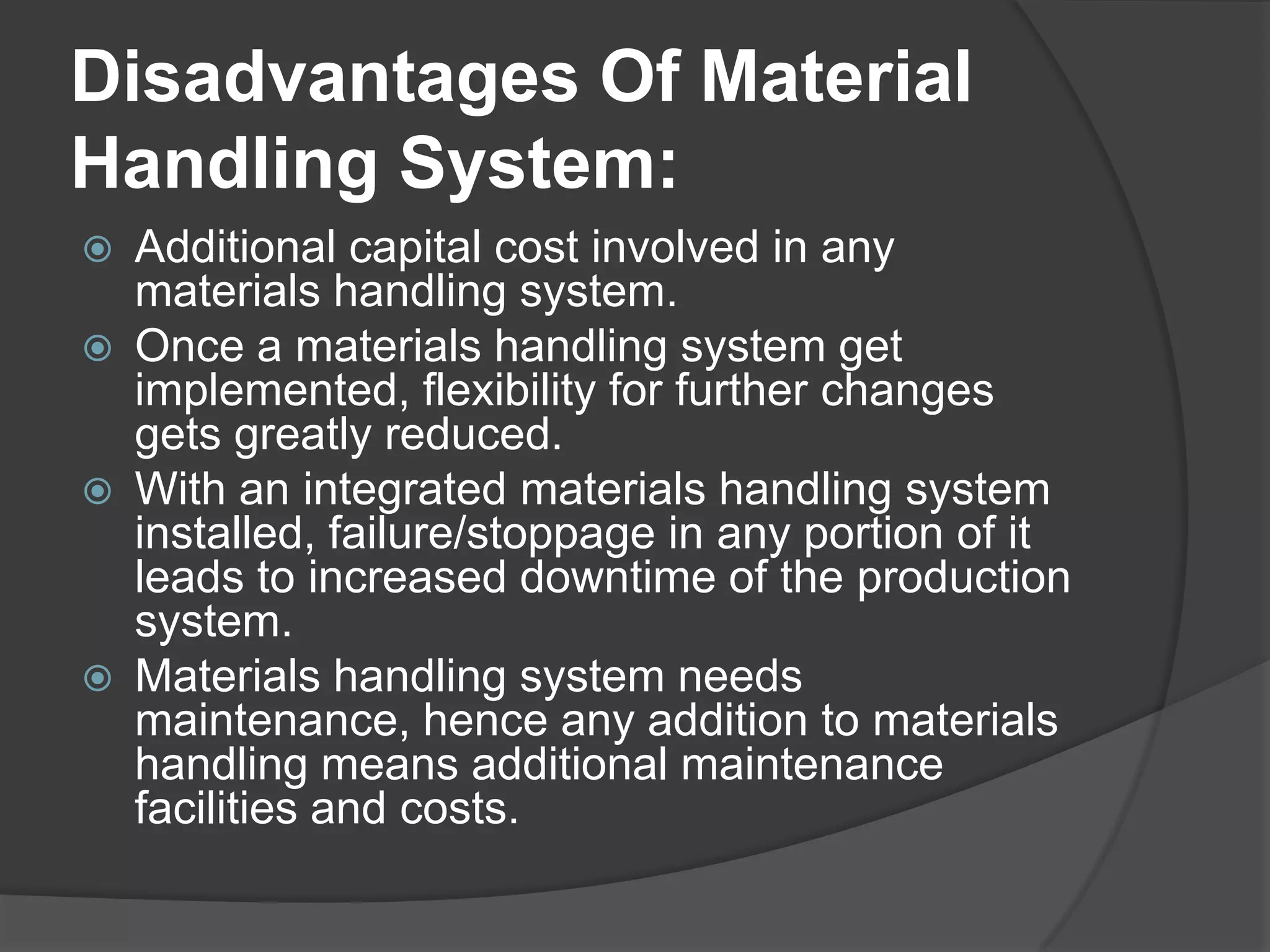 Disadvantages Of Material
Handling System:
   Additional capital cost involved in any
    materials handling system.
   Once a materials handling system get
    implemented, flexibility for further changes
    gets greatly reduced.
   With an integrated materials handling system
    installed, failure/stoppage in any portion of it
    leads to increased downtime of the production
    system.
   Materials handling system needs
    maintenance, hence any addition to materials
    handling means additional maintenance
    facilities and costs.
 