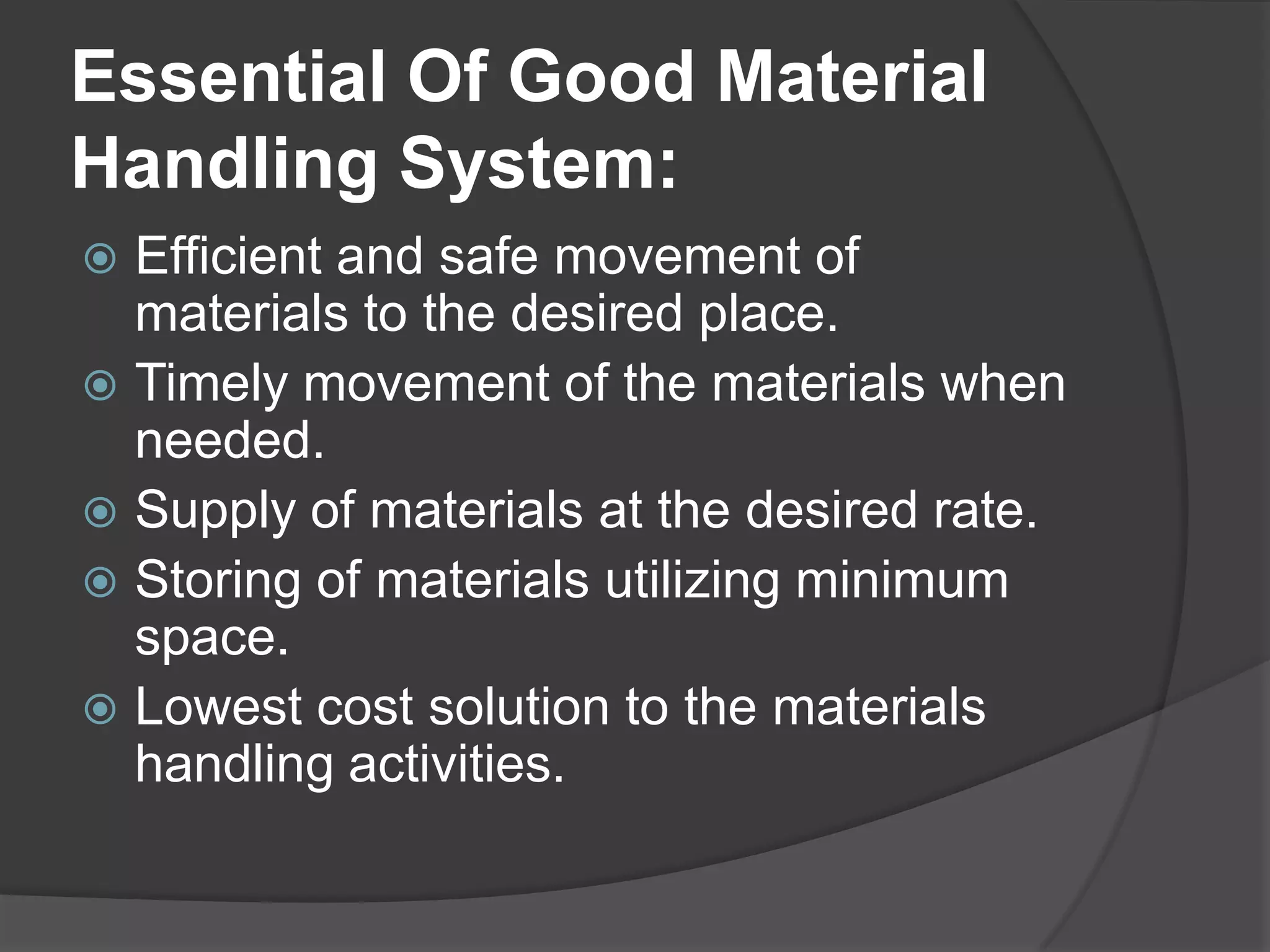 Essential Of Good Material
Handling System:
 Efficient and safe movement of
  materials to the desired place.
 Timely movement of the materials when
  needed.
 Supply of materials at the desired rate.
 Storing of materials utilizing minimum
  space.
 Lowest cost solution to the materials
  handling activities.
 