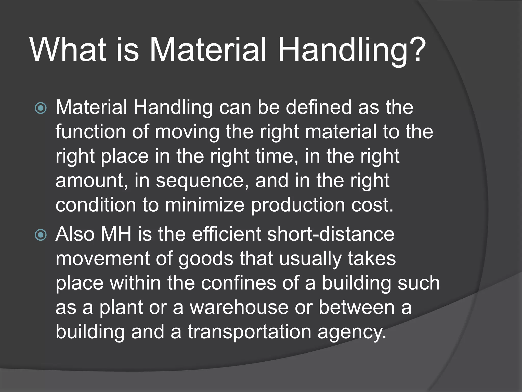 What is Material Handling?
 Material Handling can be defined as the
  function of moving the right material to the
  right place in the right time, in the right
  amount, in sequence, and in the right
  condition to minimize production cost.
 Also MH is the efficient short-distance
  movement of goods that usually takes
  place within the confines of a building such
  as a plant or a warehouse or between a
  building and a transportation agency.
 