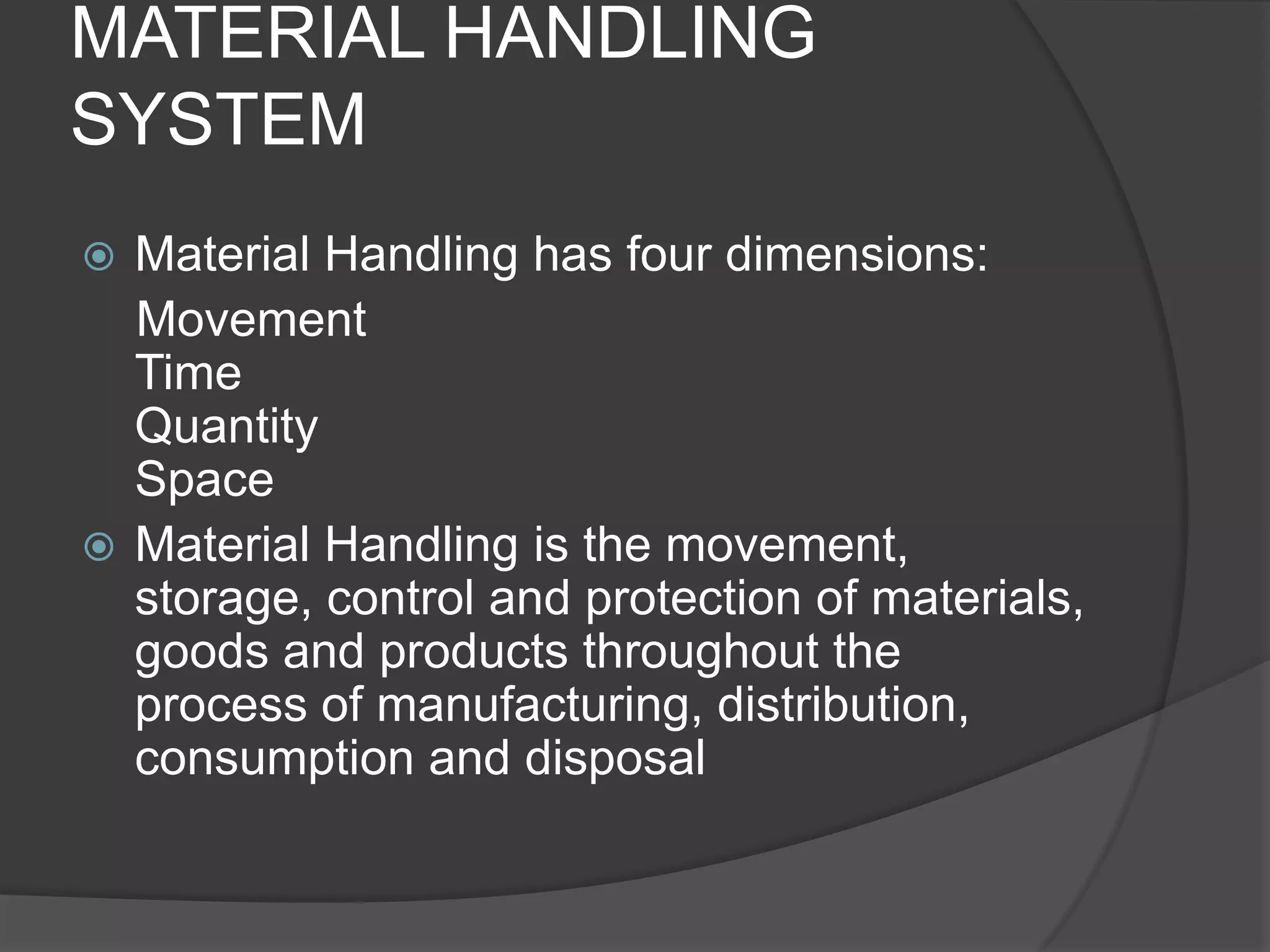 MATERIAL HANDLING
SYSTEM
 Material Handling has four dimensions:
  Movement
  Time
  Quantity
  Space
 Material Handling is the movement,
  storage, control and protection of materials,
  goods and products throughout the
  process of manufacturing, distribution,
  consumption and disposal
 