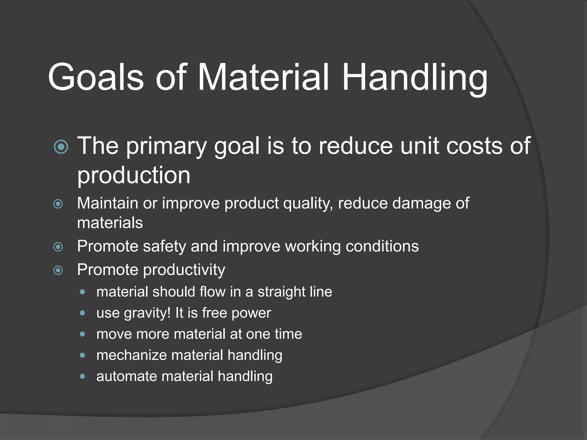 Goals of Material Handling
   The primary goal is to reduce unit costs of
    production
   Maintain or improve product quality, reduce damage of
    materials
   Promote safety and improve working conditions
   Promote productivity
     material should flow in a straight line
     use gravity! It is free power
     move more material at one time
     mechanize material handling
     automate material handling
 