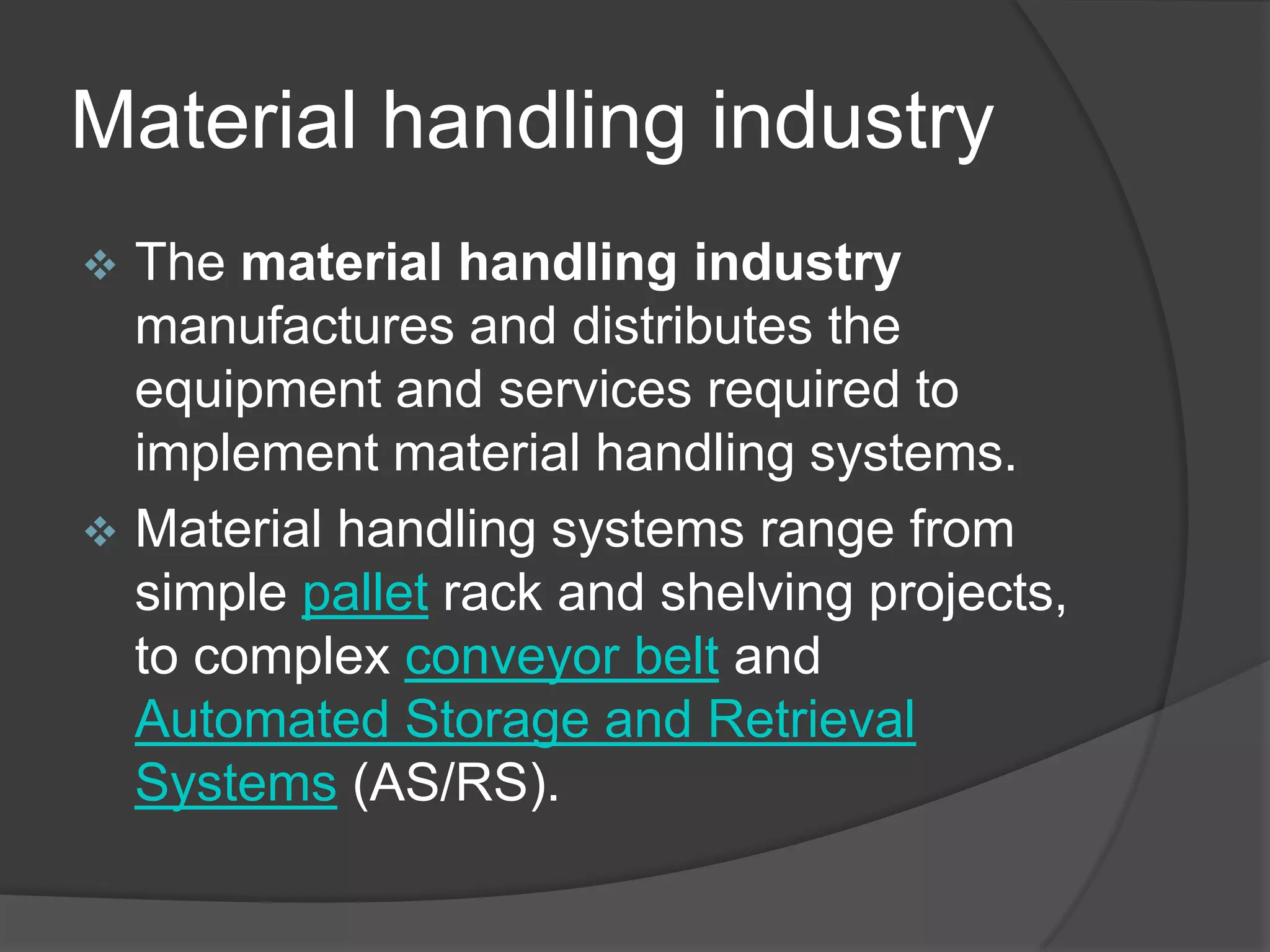 Material handling industry
 The material handling industry
  manufactures and distributes the
  equipment and services required to
  implement material handling systems.
 Material handling systems range from
  simple pallet rack and shelving projects,
  to complex conveyor belt and
  Automated Storage and Retrieval
  Systems (AS/RS).
 