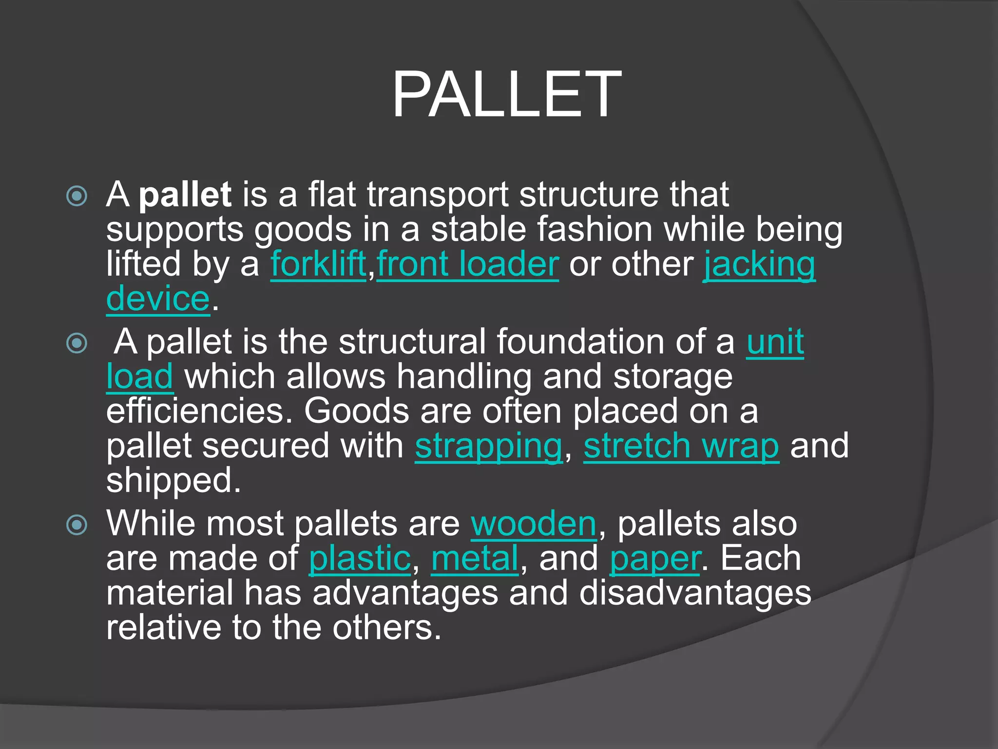 PALLET
   A pallet is a flat transport structure that
    supports goods in a stable fashion while being
    lifted by a forklift,front loader or other jacking
    device.
    A pallet is the structural foundation of a unit
    load which allows handling and storage
    efficiencies. Goods are often placed on a
    pallet secured with strapping, stretch wrap and
    shipped.
   While most pallets are wooden, pallets also
    are made of plastic, metal, and paper. Each
    material has advantages and disadvantages
    relative to the others.
 