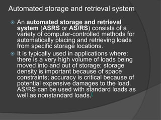 Automated storage and retrieval system
 An automated storage and retrieval
  system (ASRS or AS/RS) consists of a
  variety of computer-controlled methods for
  automatically placing and retrieving loads
  from specific storage locations.
 It is typically used in applications where:
  there is a very high volume of loads being
  moved into and out of storage; storage
  density is important because of space
  constraints; accuracy is critical because of
  potential expensive damages to the load.
  AS/RS can be used with standard loads as
  well as nonstandard loads.[
 