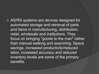    AS/RS systems are devices designed for
    automated storage and retrieval of parts
    and items in manufacturing, distribution,
    retail, wholesale and institutions. They
    focus on bringing "goods to the man" rather
    than manual walking and searching. Space
    savings, increased productivity/reduced
    labor, increased accuracy and reduced
    inventory levels are some of the primary
    benefits.
 
