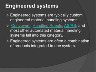 Engineered systems
 Engineered systems are typically custom
  engineered material handling systems.
 Conveyors, Handling Robots, AS/RS, and
  most other automated material handling
  systems fall into this category.
 Engineered systems are often a combination
  of products integrated to one system.
 