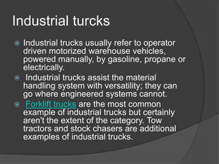 Industrial turcks
 Industrial trucks usually refer to operator
  driven motorized warehouse vehicles,
  powered manually, by gasoline, propane or
  electrically.
 Industrial trucks assist the material
  handling system with versatility; they can
  go where engineered systems cannot.
 Forklift trucks are the most common
  example of industrial trucks but certainly
  aren't the extent of the category. Tow
  tractors and stock chasers are additional
  examples of industrial trucks.
 