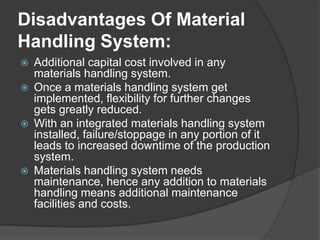 Disadvantages Of Material
Handling System:
   Additional capital cost involved in any
    materials handling system.
   Once a materials handling system get
    implemented, flexibility for further changes
    gets greatly reduced.
   With an integrated materials handling system
    installed, failure/stoppage in any portion of it
    leads to increased downtime of the production
    system.
   Materials handling system needs
    maintenance, hence any addition to materials
    handling means additional maintenance
    facilities and costs.
 