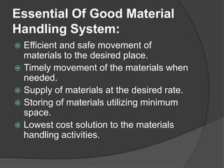 Essential Of Good Material
Handling System:
 Efficient and safe movement of
  materials to the desired place.
 Timely movement of the materials when
  needed.
 Supply of materials at the desired rate.
 Storing of materials utilizing minimum
  space.
 Lowest cost solution to the materials
  handling activities.
 