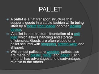 PALLET
   A pallet is a flat transport structure that
    supports goods in a stable fashion while being
    lifted by a forklift,front loader or other jacking
    device.
    A pallet is the structural foundation of a unit
    load which allows handling and storage
    efficiencies. Goods are often placed on a
    pallet secured with strapping, stretch wrap and
    shipped.
   While most pallets are wooden, pallets also
    are made of plastic, metal, and paper. Each
    material has advantages and disadvantages
    relative to the others.
 