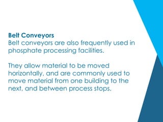 Belt Conveyors
Belt conveyors are also frequently used in
phosphate processing facilities.
They allow material to be moved
horizontally, and are commonly used to
move material from one building to the
next, and between process stops.
 
