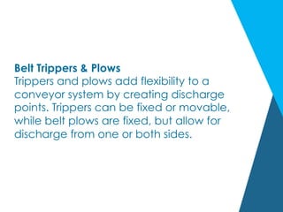 Belt Trippers & Plows
Trippers and plows add flexibility to a
conveyor system by creating discharge
points. Trippers can be fixed or movable,
while belt plows are fixed, but allow for
discharge from one or both sides.
 