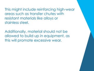 This might include reinforcing high-wear
areas such as transfer chutes with
resistant materials like alloys or
stainless steel.
Additionally, material should not be
allowed to build up in equipment, as
this will promote excessive wear.
 