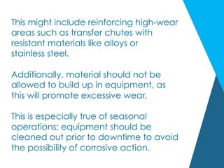 This might include reinforcing high-wear
areas such as transfer chutes with
resistant materials like alloys or
stainless steel.
Additionally, material should not be
allowed to build up in equipment, as
this will promote excessive wear.
This is especially true of seasonal
operations; equipment should be
cleaned out prior to downtime to avoid
the possibility of corrosive action.
 