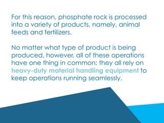 For this reason, phosphate rock is processed
into a variety of products, namely, animal
feeds and fertilizers.
No matter what type of product is being
produced, however, all of these operations
have one thing in common: they all rely on
heavy-duty material handling equipment to
keep operations running seamlessly.
 