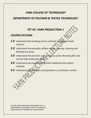 ,
LECTURE NOTE PREPAREDBY MUHAMMED RAJI.A.
DEPARTMENT OF POLYMER & TEXTILE TECHNOLOGY
YABA COLLEGE OF TECHNOLOGY, LAGOS NIGERIA.
YABA COLLEGE OF TECHNOLOGY
DEPARTMENT OF POLYMER & TEXTILE TECHNOLOGY
TET II3: YARN PRODUCTION 1
COURSE OUTLINE
1.0 Understand the handling of raw materials in a typical textile
industry.
2.0 Understand the principles of fibre mixing, opening, cleaning and
blending processes.
3.0 Understand the functions and operations of the Revolving flat card
and the high production card.
4.0 Understand lap preparation by both traditional and modern
methods.
5.0 Understand the principles and operations of rectilinear comber.
 
