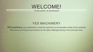WELCOME!
To the world of machines!!!
YES MACHINERY
YES machinery was established to meet the machinery and automation needs of the industries
with a focus on finding smart solutions for the daily challenges facing in the production floor.
 