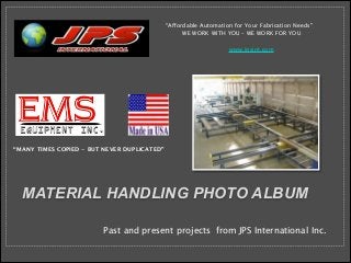 !

“Affordable Automation for Your Fabrication Needs”
WE WORK WITH YOU – WE WORK FOR YOU







www.jpsint.com

“MANY TIMES COPIED - BUT NEVER DUPLICATED”

MATERIAL HANDLING PHOTO ALBUM
Past and present projects from JPS International Inc.

 