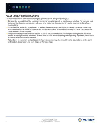2
www.merrick.com
© Copyright 2017 Merrick & Company
PLANT LAYOUT CONSIDERATIONS
The next consideration for material handling equipment is a well-designed plant layout.
ƒƒ Consider the accessibility of the equipment for normal operation as well as maintenance activities. For example, heat
exchanger bundles and pump motors will need to be pulled out of equipment for repairs, cleaning, and any future
modifications.
ƒƒ Understand the availability of equipment to perform these maintenance activities. A 150-ton crane may be the only
equipment that can be rented to move certain process equipment, so ensure the plant layout can accommodate the
crane accessing the equipment.
ƒƒ The placement of process units may also be crucial to a successful layout. For example, cooling towers should be
located at the edge of units, downwind of other units to avoid drift or splashing onto operating equipment, which could
accelerate external corrosion over time.
ƒƒ Redundancy of equipment and plot space for future expansion may also impact the total required area for the plant
and needs to be considered at early stages of the technology.
 