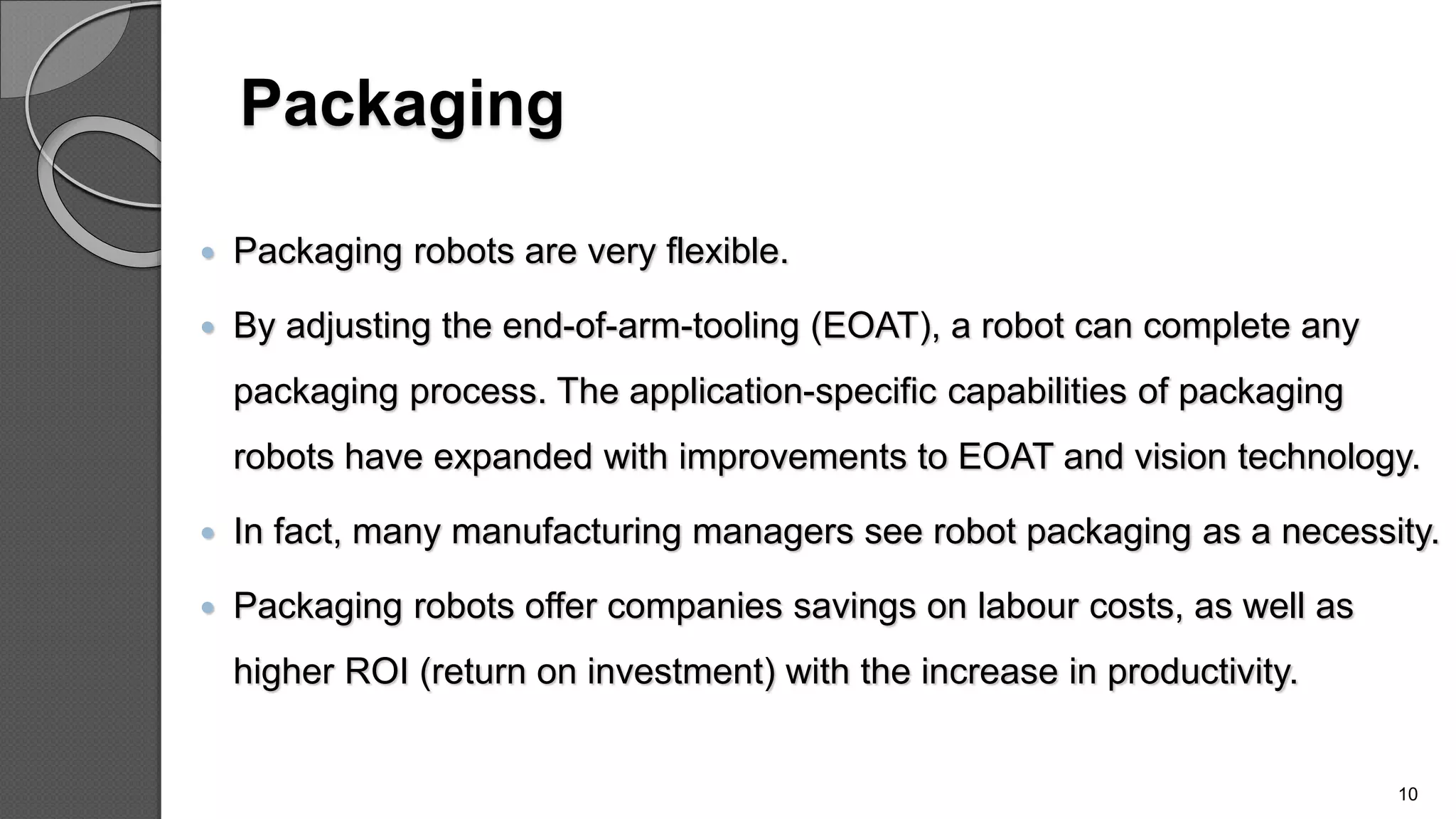 Packaging
 Packaging robots are very flexible.
 By adjusting the end-of-arm-tooling (EOAT), a robot can complete any
packaging process. The application-specific capabilities of packaging
robots have expanded with improvements to EOAT and vision technology.
 In fact, many manufacturing managers see robot packaging as a necessity.
 Packaging robots offer companies savings on labour costs, as well as
higher ROI (return on investment) with the increase in productivity.
10
 