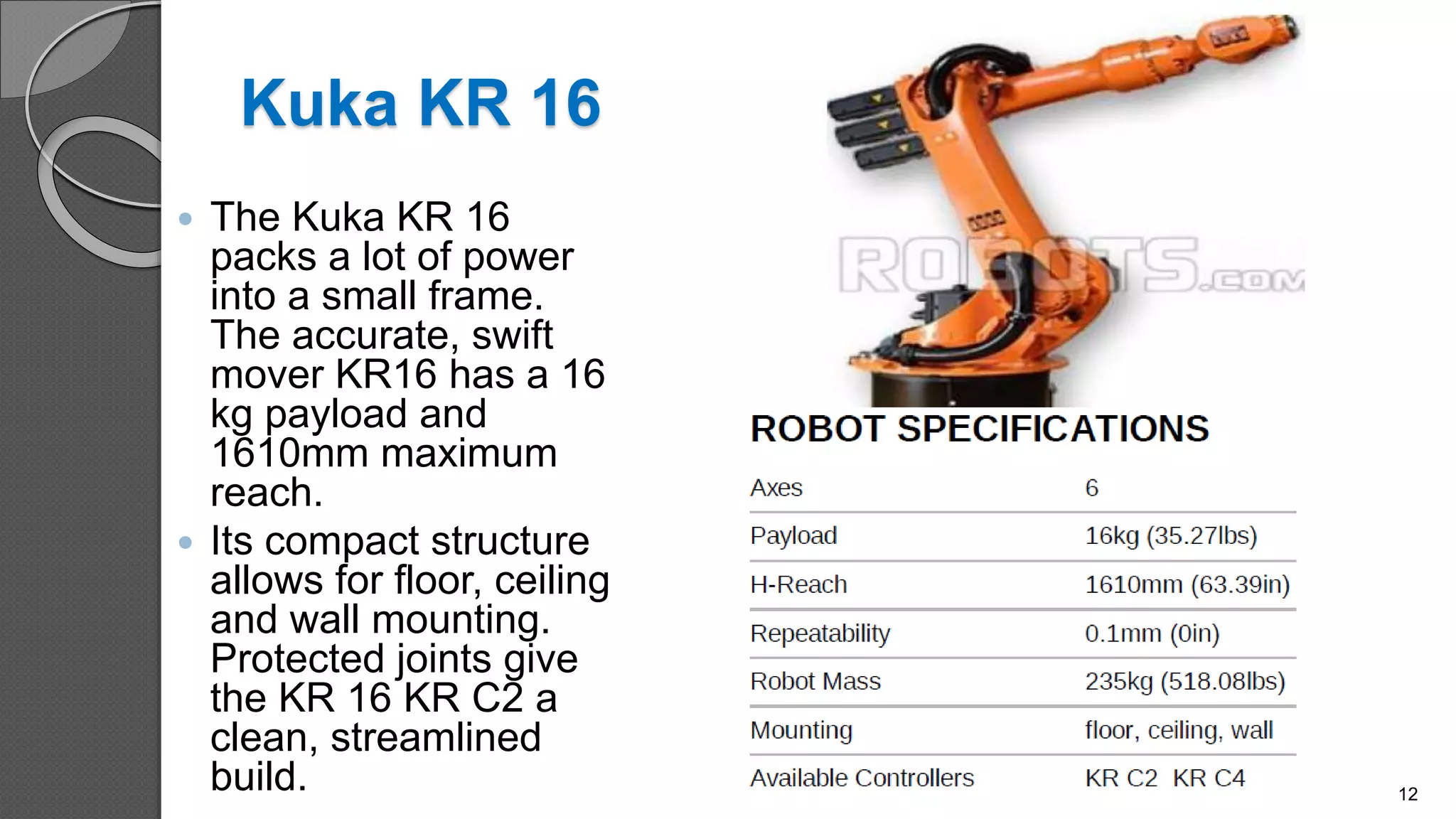 Kuka KR 16
 The Kuka KR 16
packs a lot of power
into a small frame.
The accurate, swift
mover KR16 has a 16
kg payload and
1610mm maximum
reach.
 Its compact structure
allows for floor, ceiling
and wall mounting.
Protected joints give
the KR 16 KR C2 a
clean, streamlined
build. 12
 