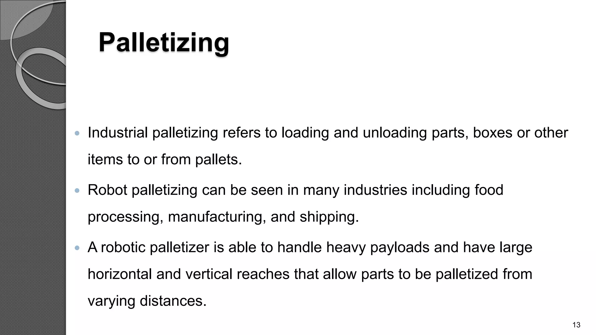 Palletizing
 Industrial palletizing refers to loading and unloading parts, boxes or other
items to or from pallets.
 Robot palletizing can be seen in many industries including food
processing, manufacturing, and shipping.
 A robotic palletizer is able to handle heavy payloads and have large
horizontal and vertical reaches that allow parts to be palletized from
varying distances.
13
 