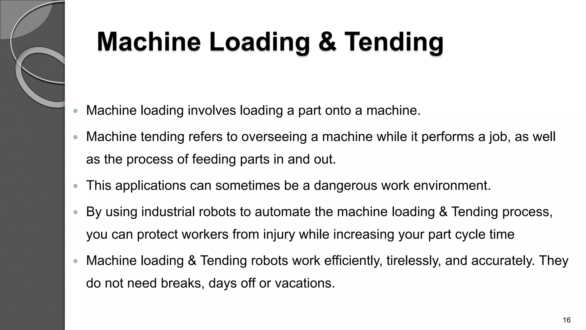 Machine Loading & Tending
 Machine loading involves loading a part onto a machine.
 Machine tending refers to overseeing a machine while it performs a job, as well
as the process of feeding parts in and out.
 This applications can sometimes be a dangerous work environment.
 By using industrial robots to automate the machine loading & Tending process,
you can protect workers from injury while increasing your part cycle time
 Machine loading & Tending robots work efficiently, tirelessly, and accurately. They
do not need breaks, days off or vacations.
16
 