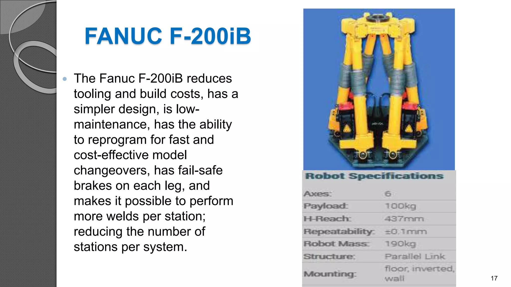 FANUC F-200iB
 The Fanuc F-200iB reduces
tooling and build costs, has a
simpler design, is low-
maintenance, has the ability
to reprogram for fast and
cost-effective model
changeovers, has fail-safe
brakes on each leg, and
makes it possible to perform
more welds per station;
reducing the number of
stations per system.
17
 