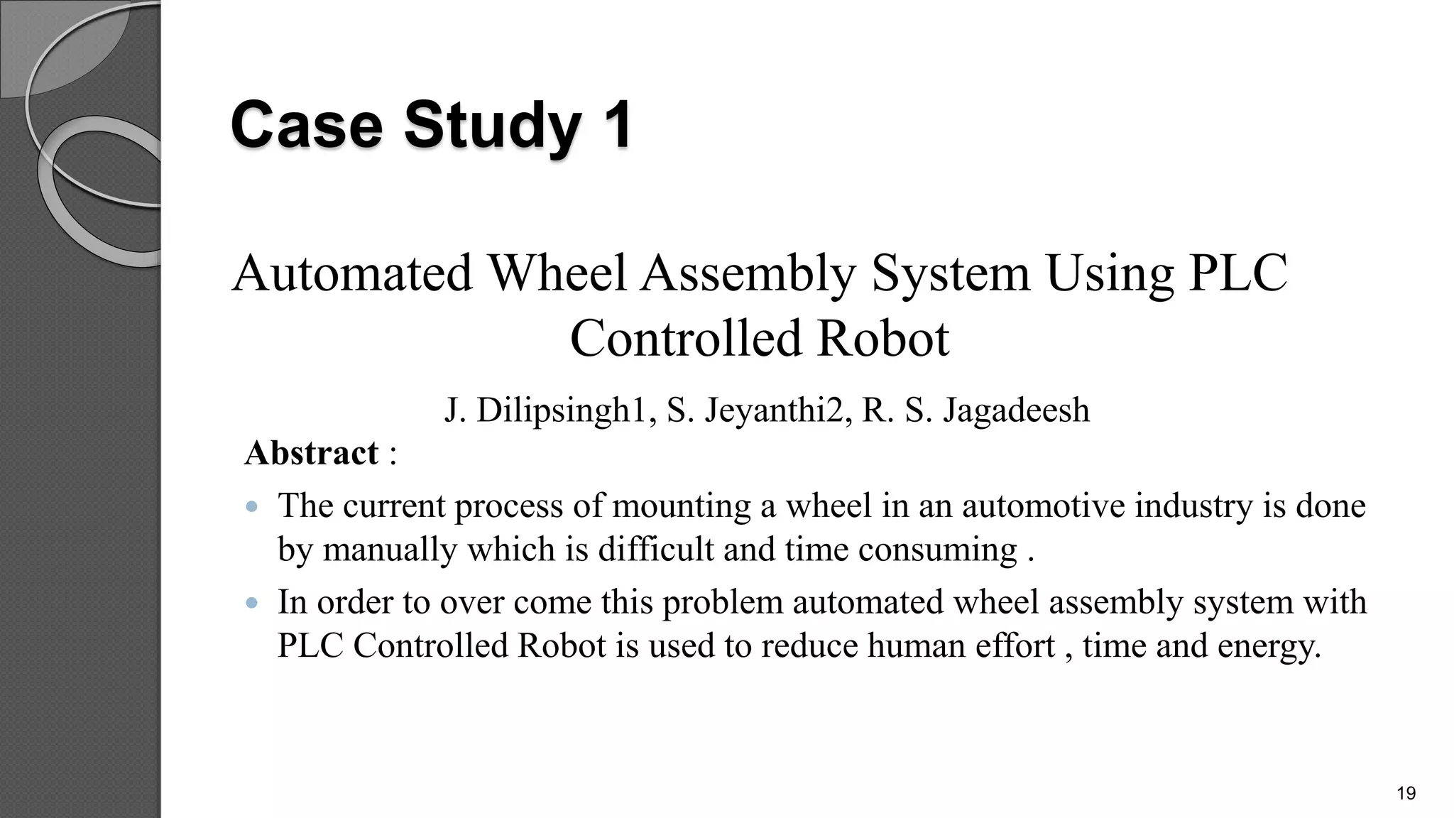 Case Study 1
Abstract :
 The current process of mounting a wheel in an automotive industry is done
by manually which is difficult and time consuming .
 In order to over come this problem automated wheel assembly system with
PLC Controlled Robot is used to reduce human effort , time and energy.
Automated Wheel Assembly System Using PLC
Controlled Robot
J. Dilipsingh1, S. Jeyanthi2, R. S. Jagadeesh
19
 