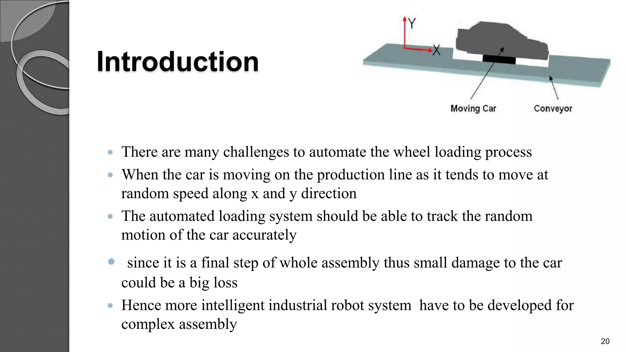 Introduction
 There are many challenges to automate the wheel loading process
 When the car is moving on the production line as it tends to move at
random speed along x and y direction
 The automated loading system should be able to track the random
motion of the car accurately
 since it is a final step of whole assembly thus small damage to the car
could be a big loss
 Hence more intelligent industrial robot system have to be developed for
complex assembly
20
 