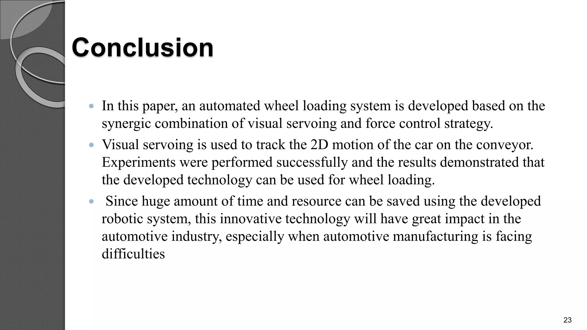 Conclusion
 In this paper, an automated wheel loading system is developed based on the
synergic combination of visual servoing and force control strategy.
 Visual servoing is used to track the 2D motion of the car on the conveyor.
Experiments were performed successfully and the results demonstrated that
the developed technology can be used for wheel loading.
 Since huge amount of time and resource can be saved using the developed
robotic system, this innovative technology will have great impact in the
automotive industry, especially when automotive manufacturing is facing
difficulties
23
 