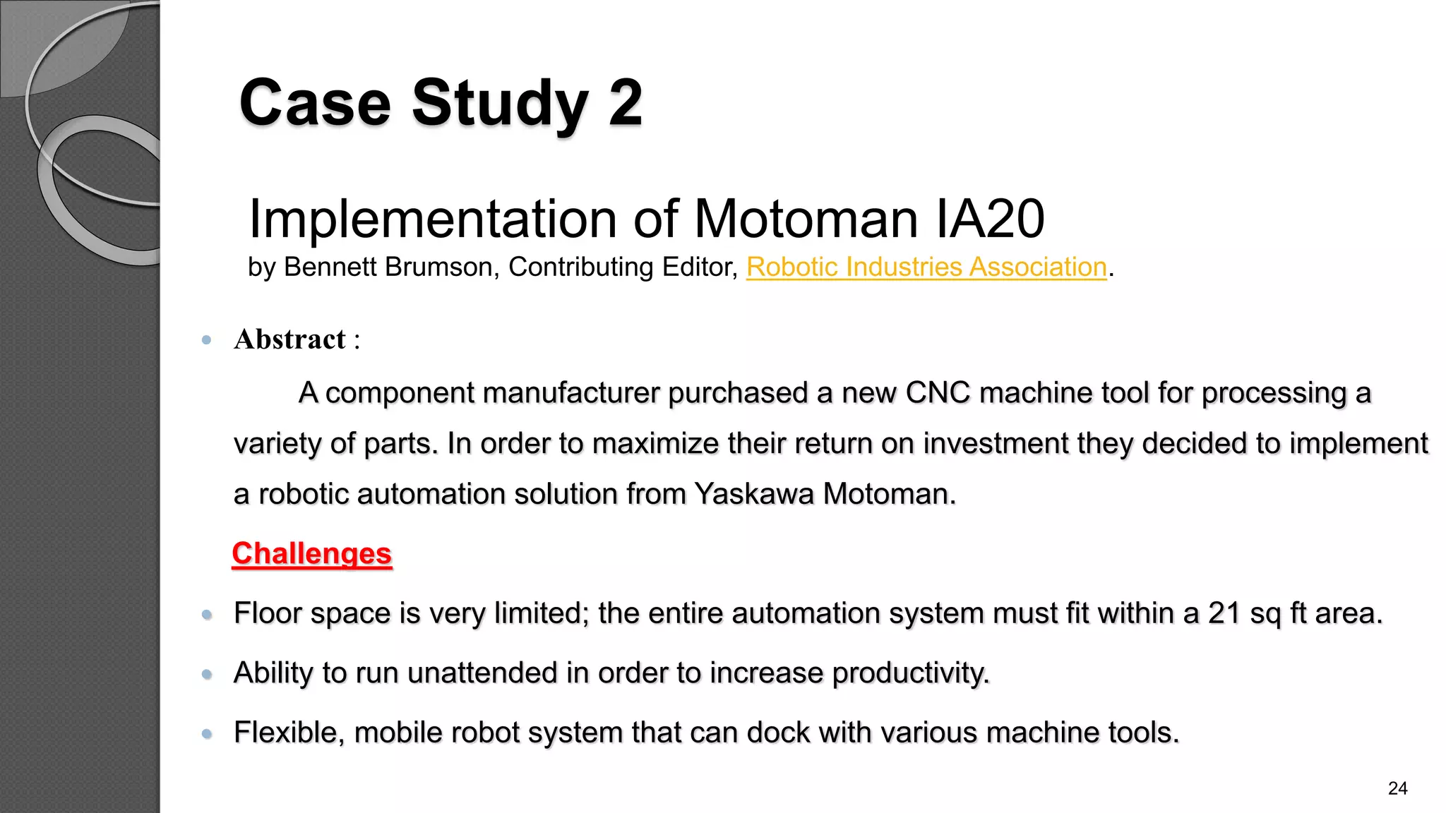 Case Study 2
 Abstract :
A component manufacturer purchased a new CNC machine tool for processing a
variety of parts. In order to maximize their return on investment they decided to implement
a robotic automation solution from Yaskawa Motoman.
Challenges
 Floor space is very limited; the entire automation system must fit within a 21 sq ft area.
 Ability to run unattended in order to increase productivity.
 Flexible, mobile robot system that can dock with various machine tools.
24
Implementation of Motoman IA20
by Bennett Brumson, Contributing Editor, Robotic Industries Association.
 