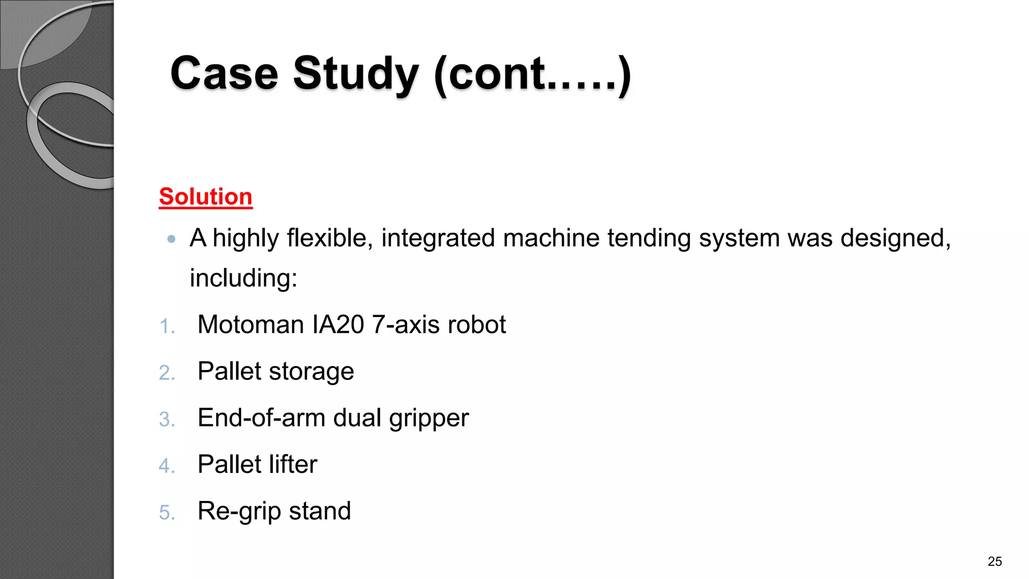 Case Study (cont.….)
Solution
 A highly flexible, integrated machine tending system was designed,
including:
1. Motoman IA20 7-axis robot
2. Pallet storage
3. End-of-arm dual gripper
4. Pallet lifter
5. Re-grip stand
25
 