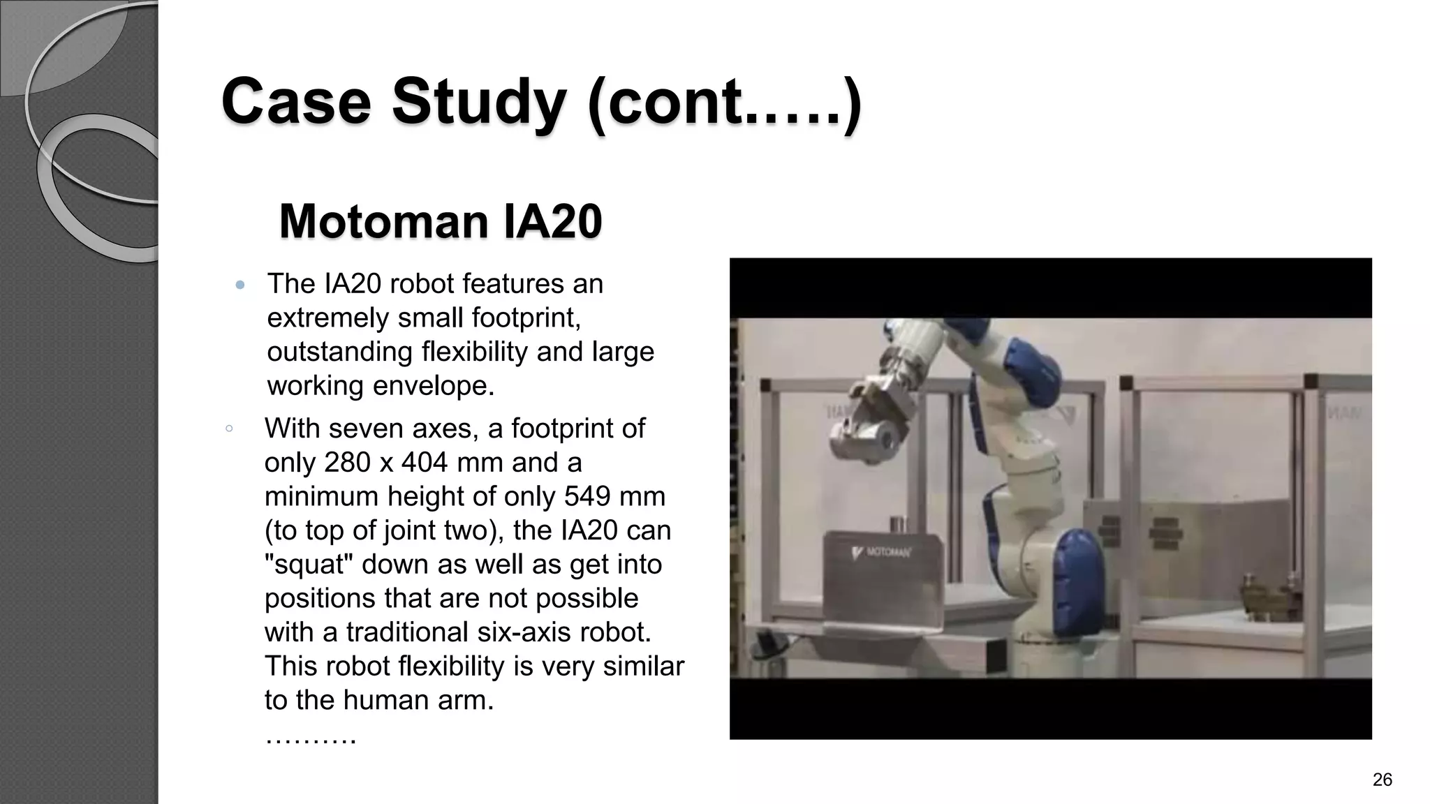 Motoman IA20
 The IA20 robot features an
extremely small footprint,
outstanding flexibility and large
working envelope.
◦ With seven axes, a footprint of
only 280 x 404 mm and a
minimum height of only 549 mm
(to top of joint two), the IA20 can
"squat" down as well as get into
positions that are not possible
with a traditional six-axis robot.
This robot flexibility is very similar
to the human arm.
……….
26
Case Study (cont.….)
 