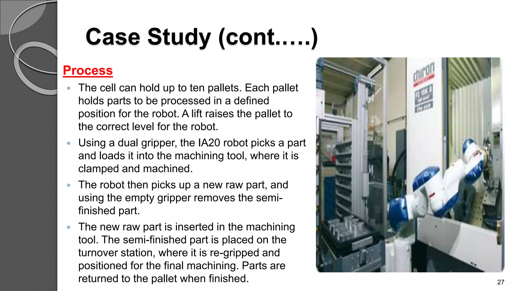 Case Study (cont.….)
Process
 The cell can hold up to ten pallets. Each pallet
holds parts to be processed in a defined
position for the robot. A lift raises the pallet to
the correct level for the robot.
 Using a dual gripper, the IA20 robot picks a part
and loads it into the machining tool, where it is
clamped and machined.
 The robot then picks up a new raw part, and
using the empty gripper removes the semi-
finished part.
 The new raw part is inserted in the machining
tool. The semi-finished part is placed on the
turnover station, where it is re-gripped and
positioned for the final machining. Parts are
returned to the pallet when finished. 27
 