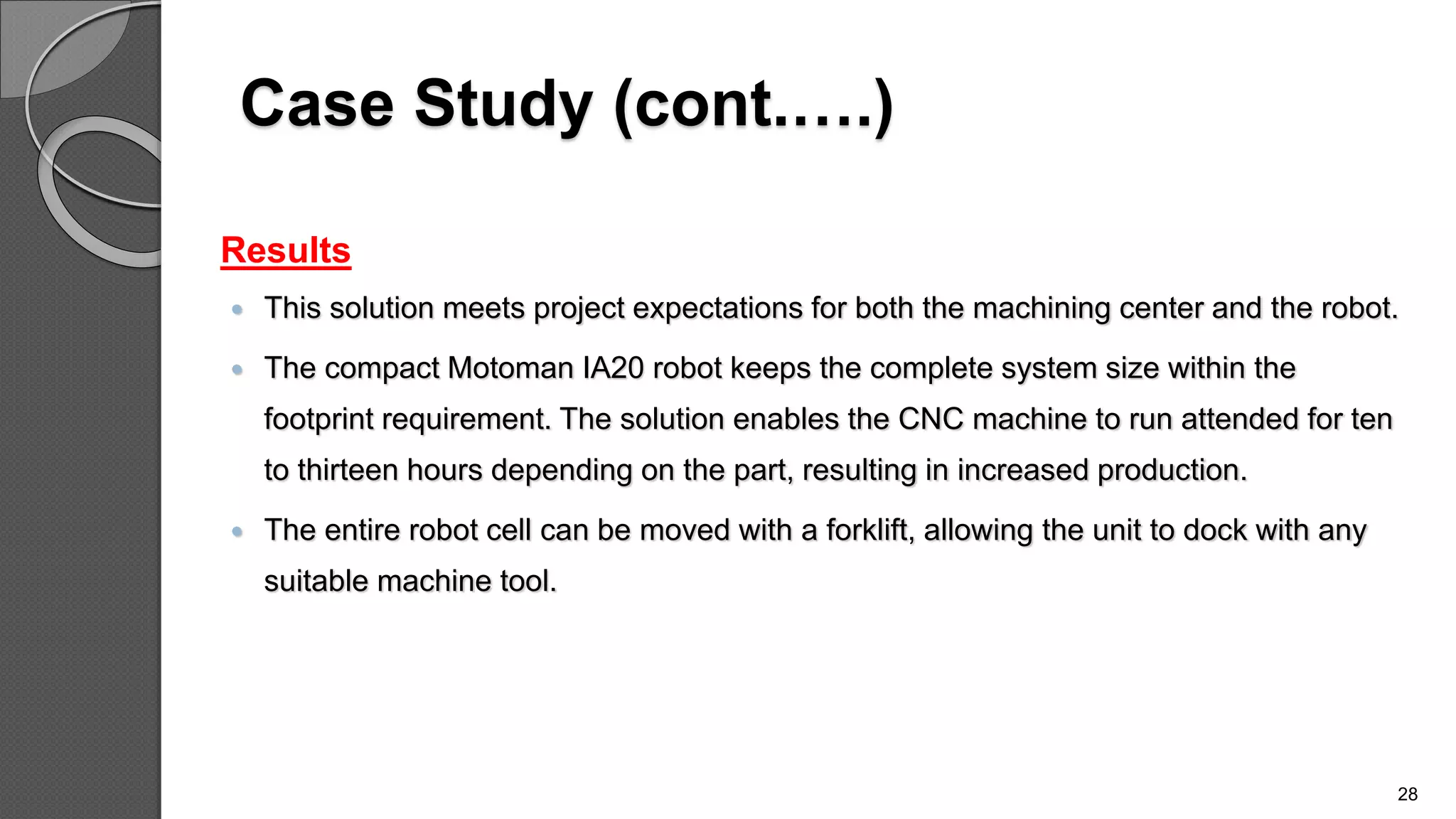 Case Study (cont.….)
Results
 This solution meets project expectations for both the machining center and the robot.
 The compact Motoman IA20 robot keeps the complete system size within the
footprint requirement. The solution enables the CNC machine to run attended for ten
to thirteen hours depending on the part, resulting in increased production.
 The entire robot cell can be moved with a forklift, allowing the unit to dock with any
suitable machine tool.
28
 