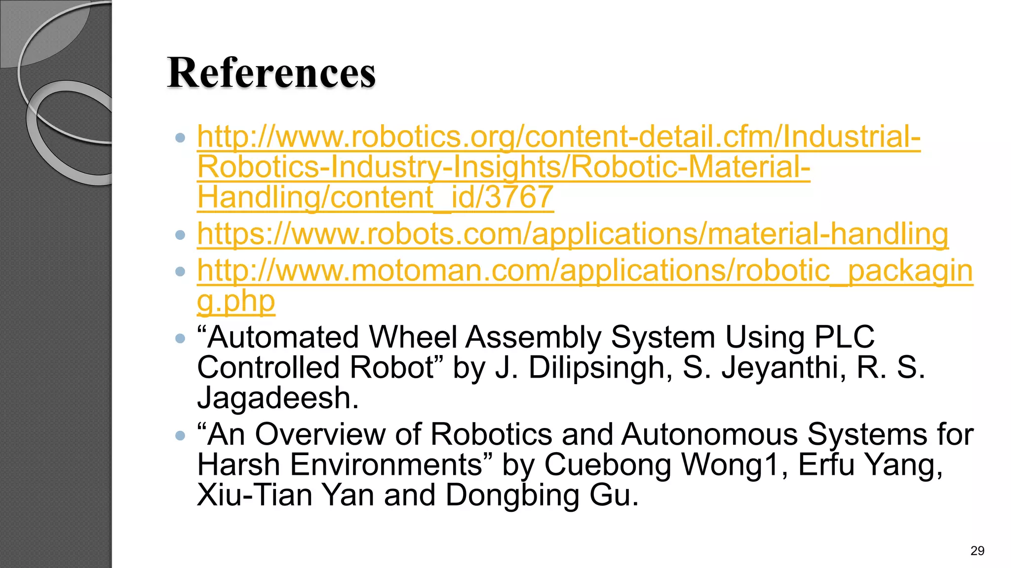 References
 http://www.robotics.org/content-detail.cfm/Industrial-
Robotics-Industry-Insights/Robotic-Material-
Handling/content_id/3767
 https://www.robots.com/applications/material-handling
 http://www.motoman.com/applications/robotic_packagin
g.php
 “Automated Wheel Assembly System Using PLC
Controlled Robot” by J. Dilipsingh, S. Jeyanthi, R. S.
Jagadeesh.
 “An Overview of Robotics and Autonomous Systems for
Harsh Environments” by Cuebong Wong1, Erfu Yang,
Xiu-Tian Yan and Dongbing Gu.
29
 