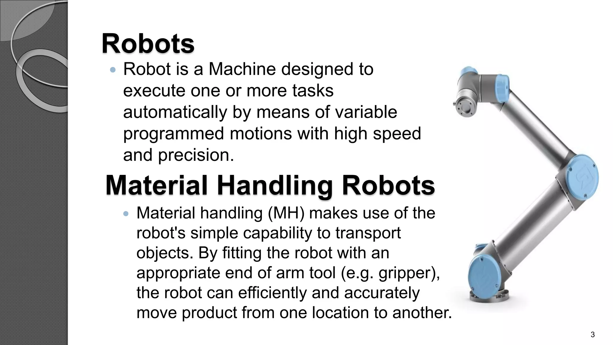 Robots
 Robot is a Machine designed to
execute one or more tasks
automatically by means of variable
programmed motions with high speed
and precision.
3
Material Handling Robots
 Material handling (MH) makes use of the
robot's simple capability to transport
objects. By fitting the robot with an
appropriate end of arm tool (e.g. gripper),
the robot can efficiently and accurately
move product from one location to another.
 
