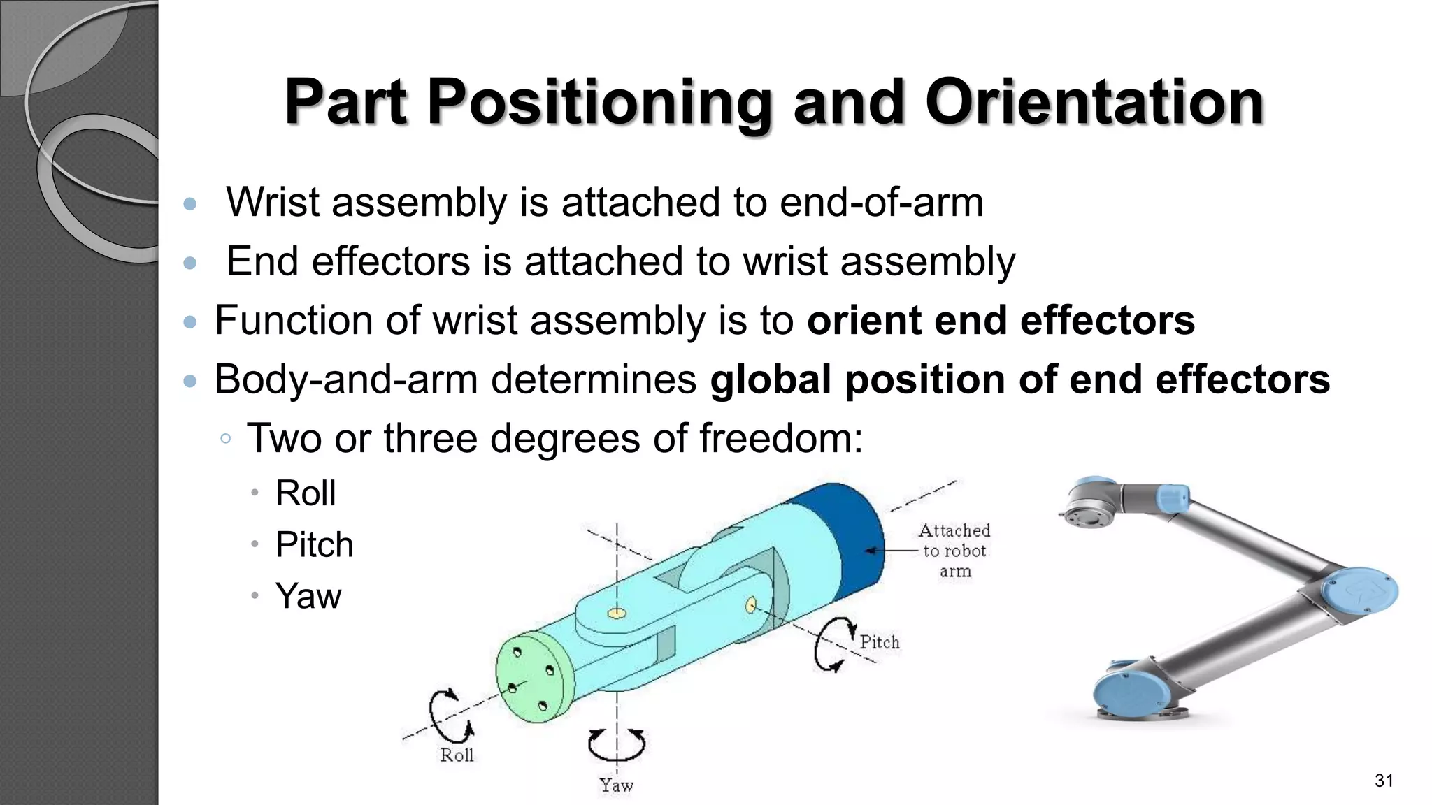 Part Positioning and Orientation
 Wrist assembly is attached to end-of-arm
 End effectors is attached to wrist assembly
 Function of wrist assembly is to orient end effectors
 Body-and-arm determines global position of end effectors
◦ Two or three degrees of freedom:
 Roll
 Pitch
 Yaw
31
 