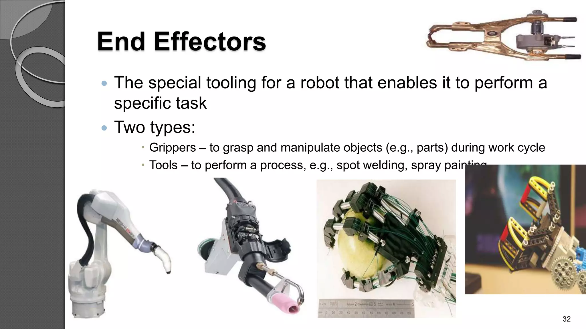 End Effectors
 The special tooling for a robot that enables it to perform a
specific task
 Two types:
 Grippers – to grasp and manipulate objects (e.g., parts) during work cycle
 Tools – to perform a process, e.g., spot welding, spray painting
32
 