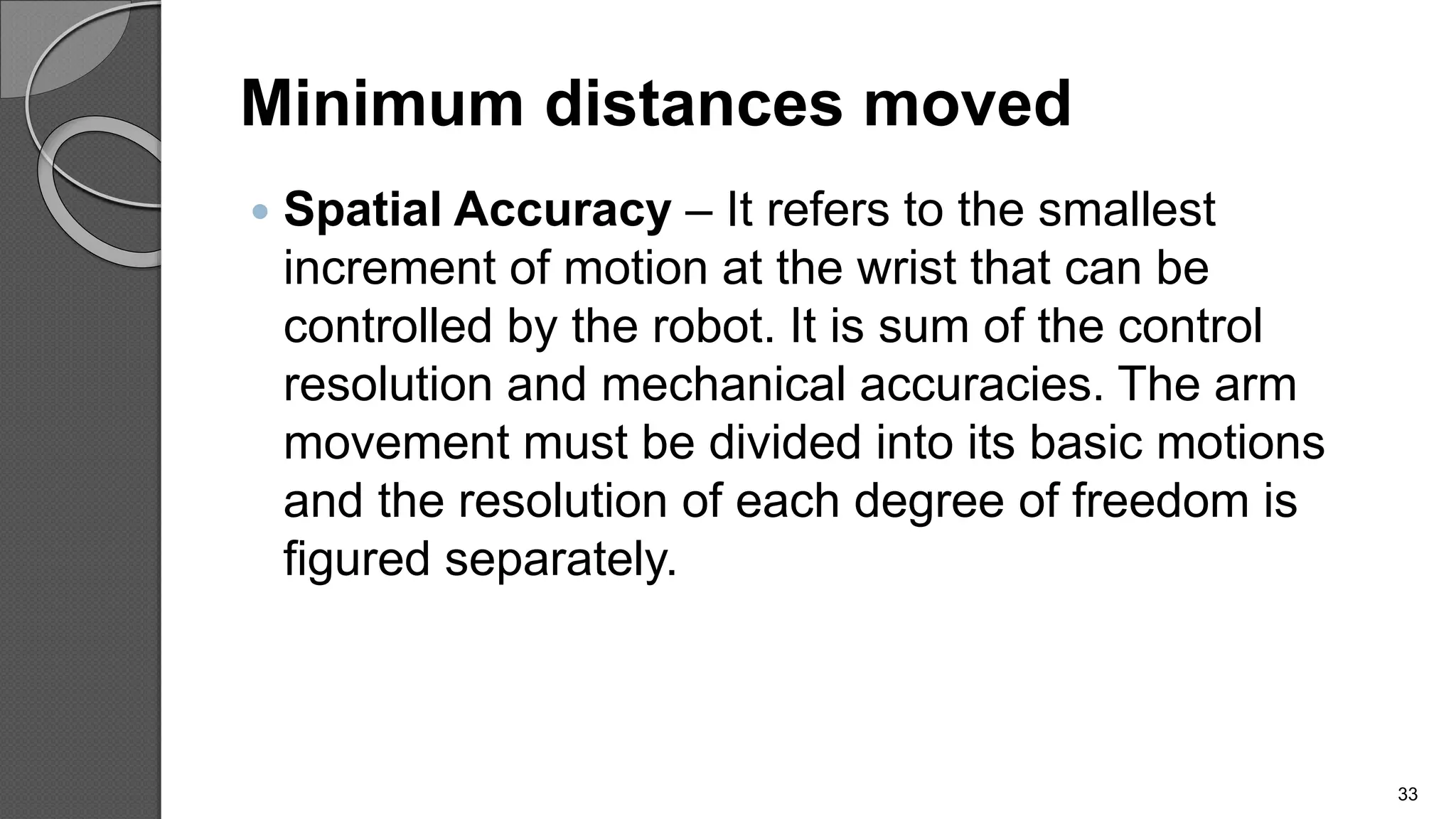 Minimum distances moved
 Spatial Accuracy – It refers to the smallest
increment of motion at the wrist that can be
controlled by the robot. It is sum of the control
resolution and mechanical accuracies. The arm
movement must be divided into its basic motions
and the resolution of each degree of freedom is
figured separately.
33
 