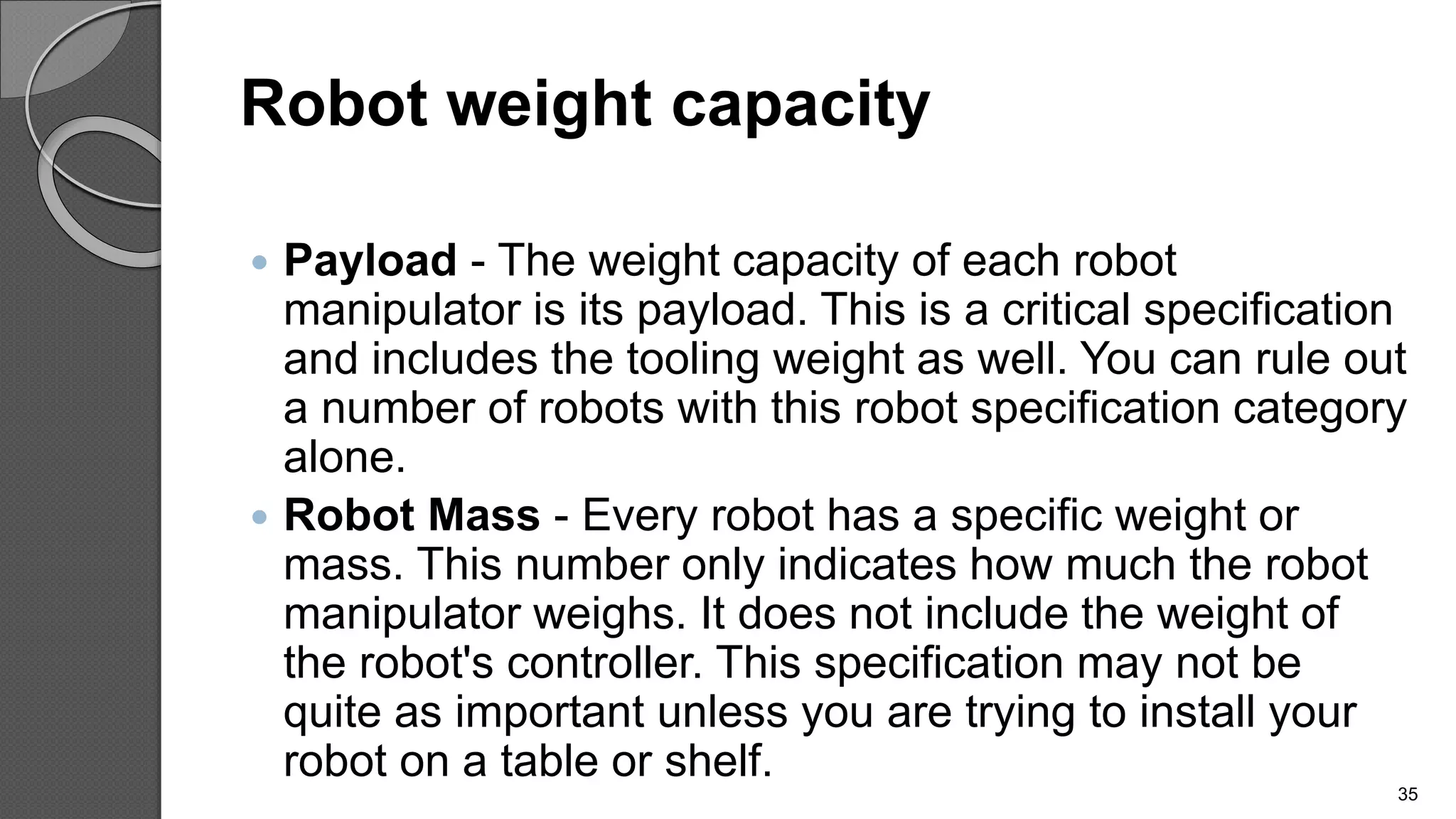 Robot weight capacity
 Payload - The weight capacity of each robot
manipulator is its payload. This is a critical specification
and includes the tooling weight as well. You can rule out
a number of robots with this robot specification category
alone.
 Robot Mass - Every robot has a specific weight or
mass. This number only indicates how much the robot
manipulator weighs. It does not include the weight of
the robot's controller. This specification may not be
quite as important unless you are trying to install your
robot on a table or shelf.
35
 