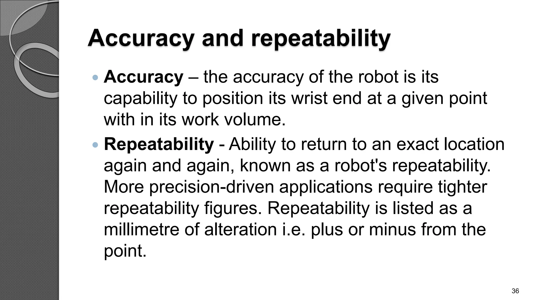 Accuracy and repeatability
 Accuracy – the accuracy of the robot is its
capability to position its wrist end at a given point
with in its work volume.
 Repeatability - Ability to return to an exact location
again and again, known as a robot's repeatability.
More precision-driven applications require tighter
repeatability figures. Repeatability is listed as a
millimetre of alteration i.e. plus or minus from the
point.
36
 