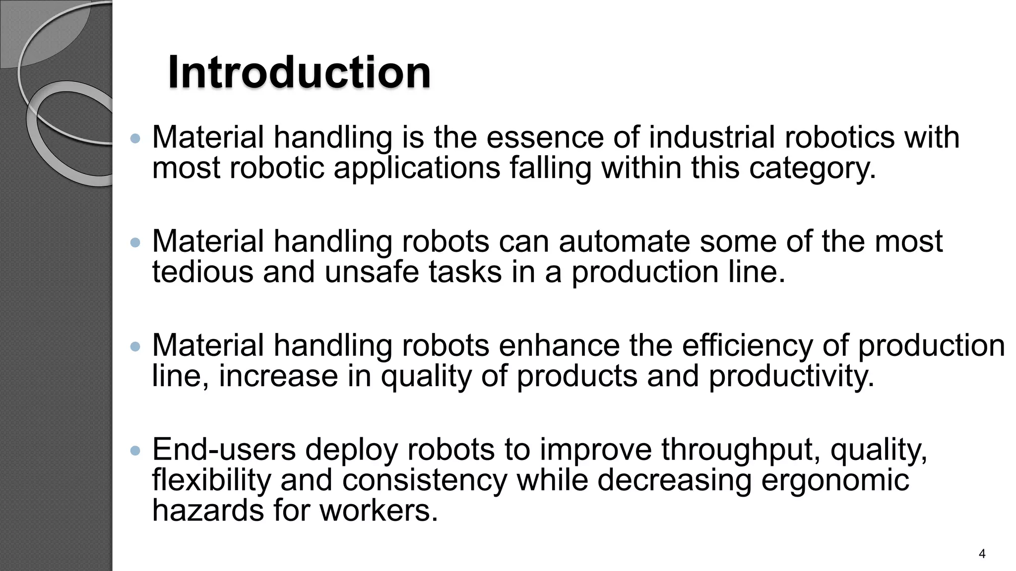 Introduction
 Material handling is the essence of industrial robotics with
most robotic applications falling within this category.
 Material handling robots can automate some of the most
tedious and unsafe tasks in a production line.
 Material handling robots enhance the efficiency of production
line, increase in quality of products and productivity.
 End-users deploy robots to improve throughput, quality,
flexibility and consistency while decreasing ergonomic
hazards for workers.
4
 