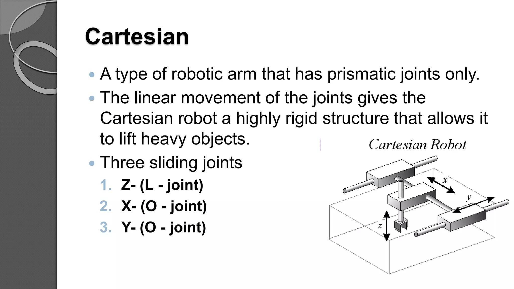 Cartesian
 A type of robotic arm that has prismatic joints only.
 The linear movement of the joints gives the
Cartesian robot a highly rigid structure that allows it
to lift heavy objects.
 Three sliding joints
1. Z- (L - joint)
2. X- (O - joint)
3. Y- (O - joint)
40
 