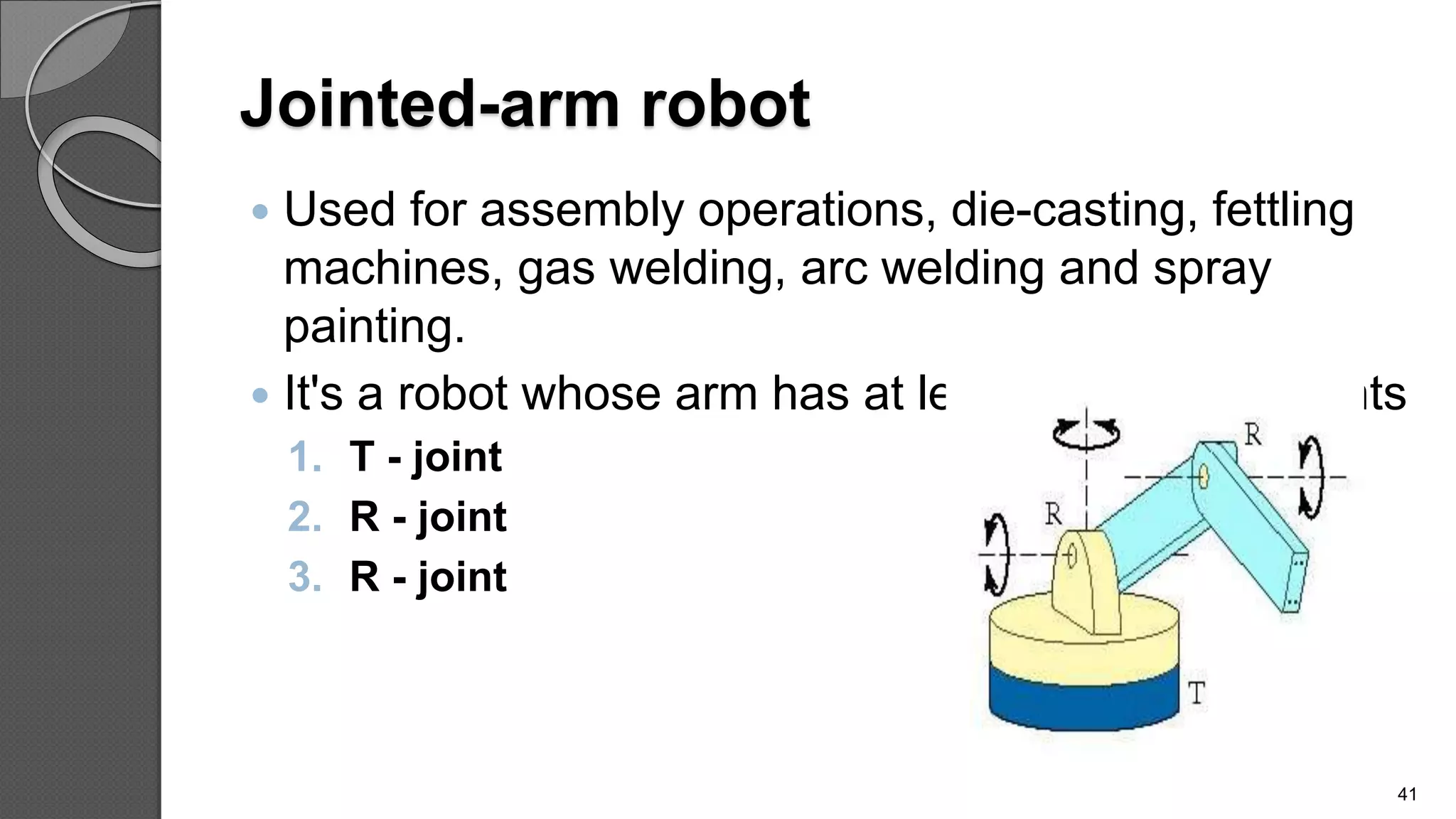 Jointed-arm robot
 Used for assembly operations, die-casting, fettling
machines, gas welding, arc welding and spray
painting.
 It's a robot whose arm has at least three rotary joints
1. T - joint
2. R - joint
3. R - joint
41
 