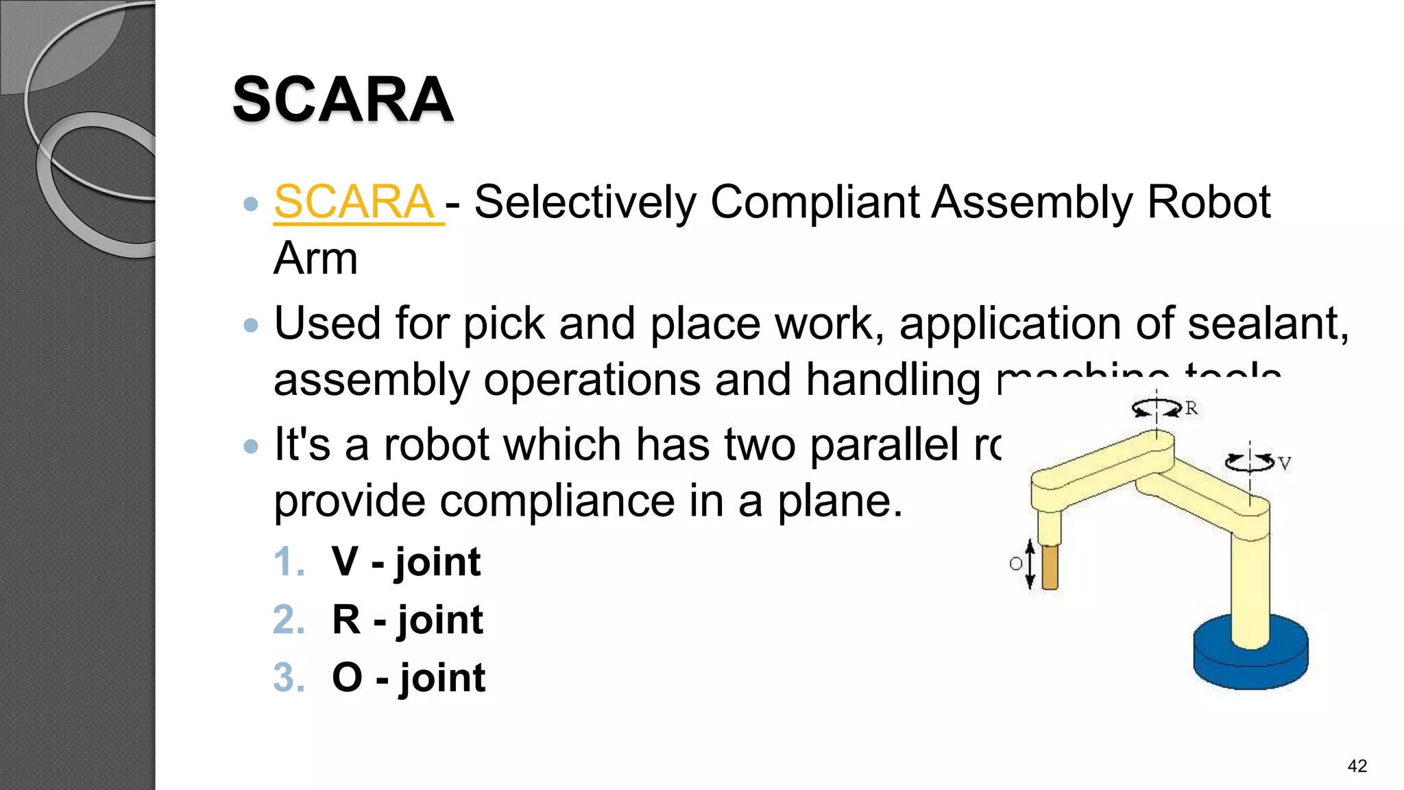 SCARA
 SCARA - Selectively Compliant Assembly Robot
Arm
 Used for pick and place work, application of sealant,
assembly operations and handling machine tools.
 It's a robot which has two parallel rotary joints to
provide compliance in a plane.
1. V - joint
2. R - joint
3. O - joint
42
 